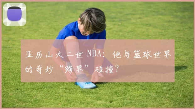 亚历山大二世 NBA:他与篮球世界的奇妙“跨界”碰撞?