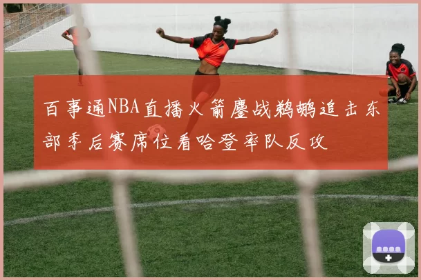 百事通NBA直播火箭鏖战鹈鹕追击东部季后赛席位看哈登率队反攻