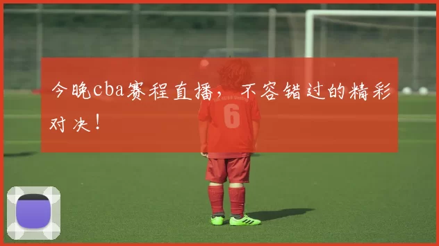 今晚cba赛程直播，不容错过的精彩对决！