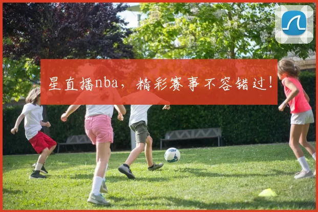 星直播nba，精彩赛事不容错过！