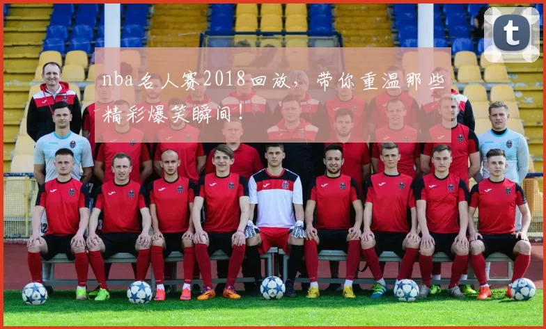 nba名人赛2018回放，带你重温那些精彩爆笑瞬间！