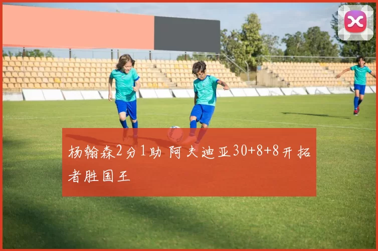 杨翰森2分1助 阿夫迪亚30+8+8开拓者胜国王