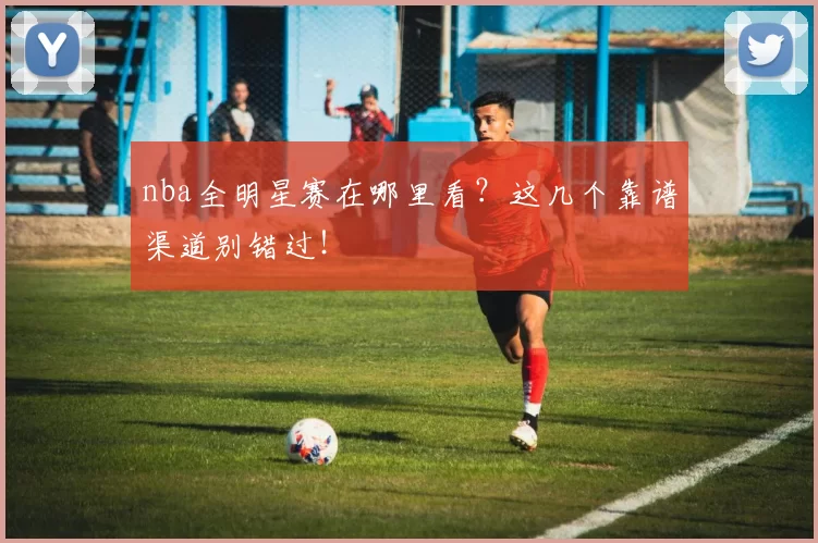 nba全明星赛在哪里看？这几个靠谱渠道别错过！