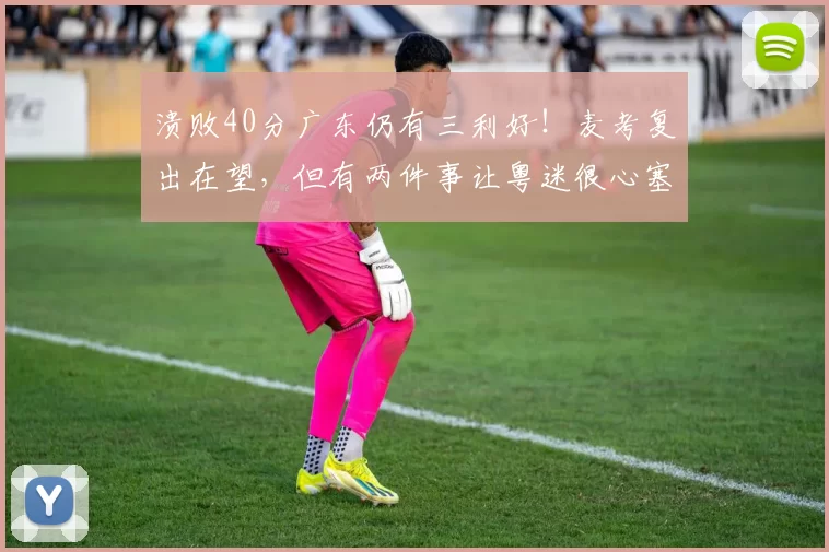 溃败40分广东仍有三利好!麦考复出在望,但有两件事让粤迷很心塞