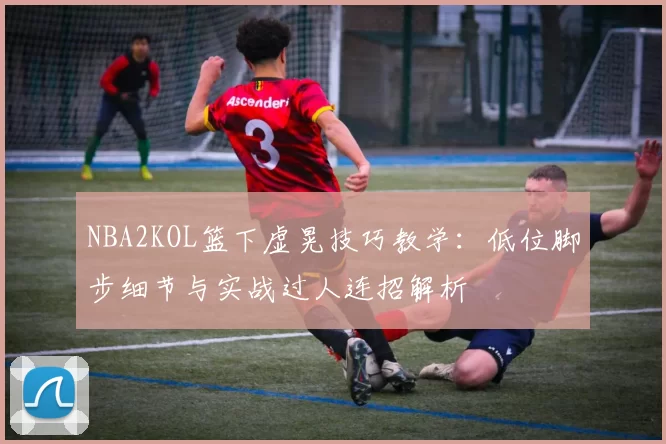 NBA2KOL篮下虚晃技巧教学：低位脚步细节与实战过人连招解析