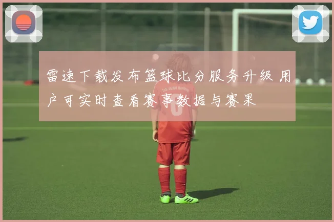 雷速下载发布篮球比分服务升级 用户可实时查看赛事数据与赛果