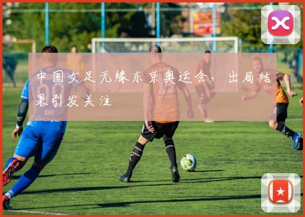 中国女足无缘东京奥运会，出局结果引发关注