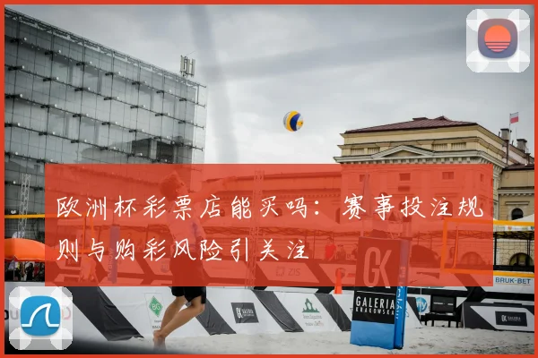 欧洲杯彩票店能买吗:赛事投注规则与购彩风险引关注