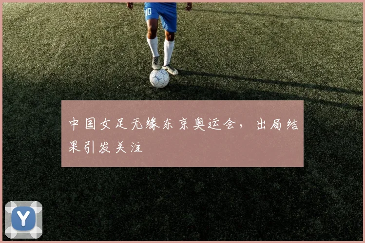 中国女足无缘东京奥运会,出局结果引发关注