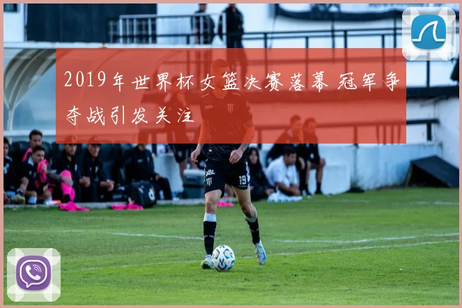 2019年世界杯女篮决赛落幕 冠军争夺战引发关注