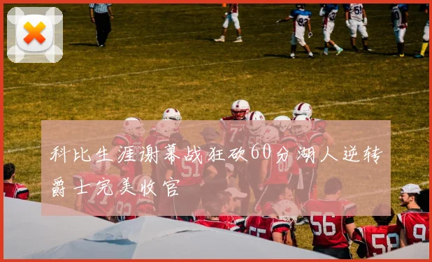 科比生涯谢幕战狂砍60分湖人逆转爵士完美收官