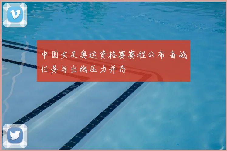 中国女足奥运资格赛赛程公布 备战任务与出线压力并存