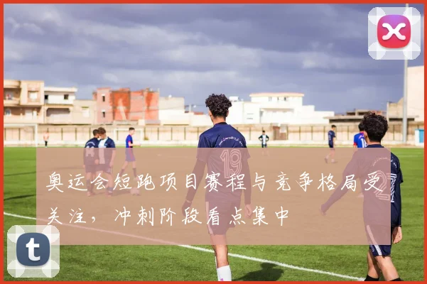 奥运会短跑项目赛程与竞争格局受关注，冲刺阶段看点集中