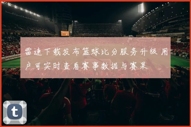 雷速下载发布篮球比分服务升级 用户可实时查看赛事数据与赛果